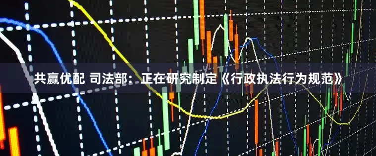 共赢优配 司法部：正在研究制定《行政执法行为规范》