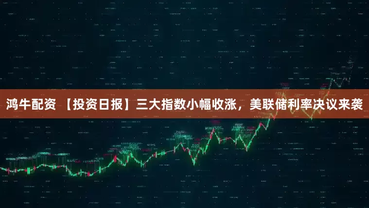 鸿牛配资 【投资日报】三大指数小幅收涨，美联储利率决议来袭