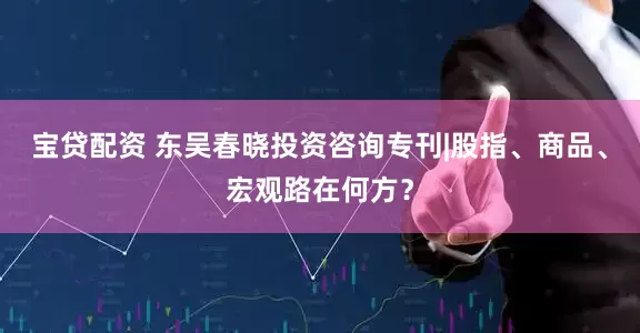 宝贷配资 东吴春晓投资咨询专刊|股指、商品、宏观路在何方？