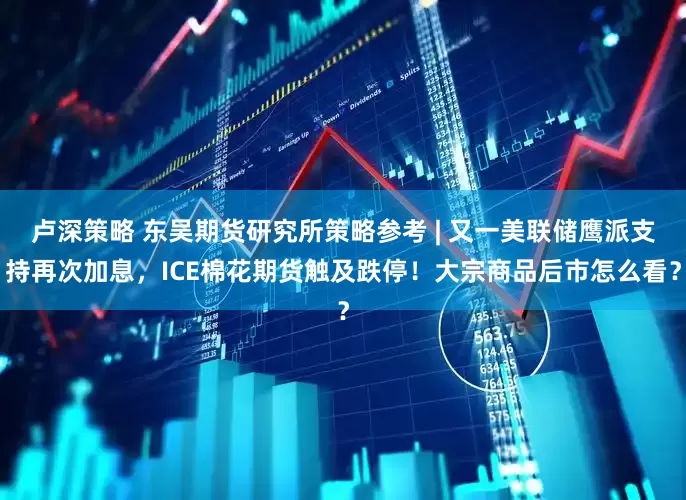 卢深策略 东吴期货研究所策略参考 | 又一美联储鹰派支持再次加息，ICE棉花期货触及跌停！大宗商品后市怎么看？