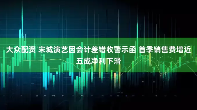 大众配资 宋城演艺因会计差错收警示函 首季销售费增近五成净利下滑