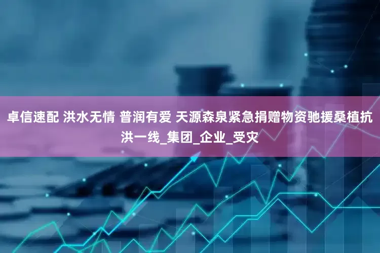 卓信速配 洪水无情 普润有爱 天源森泉紧急捐赠物资驰援桑植抗洪一线_集团_企业_受灾