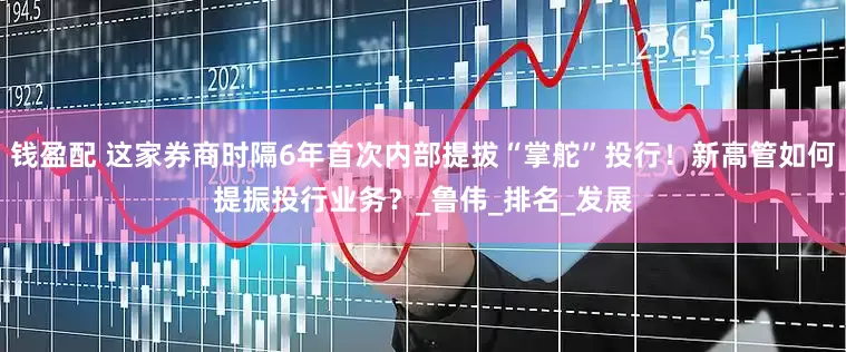 钱盈配 这家券商时隔6年首次内部提拔“掌舵”投行！新高管如何提振投行业务？_鲁伟_排名_发展