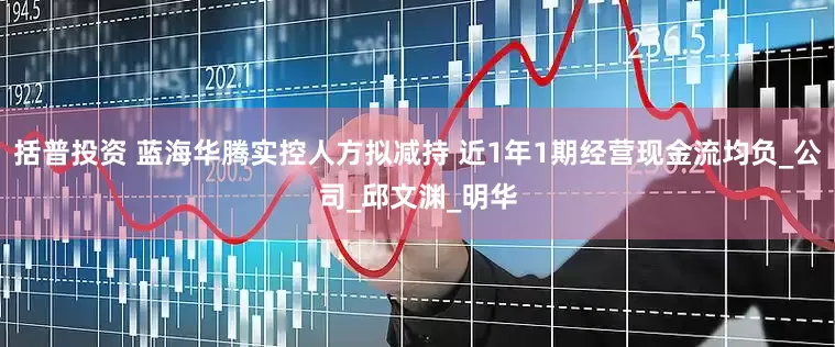 括普投资 蓝海华腾实控人方拟减持 近1年1期经营现金流均负_公司_邱文渊_明华