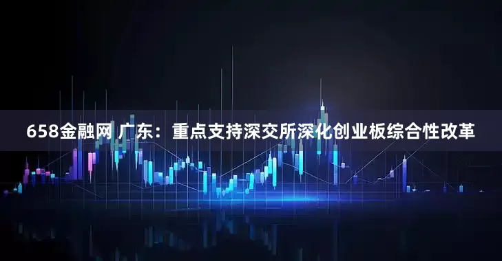 658金融网 广东：重点支持深交所深化创业板综合性改革