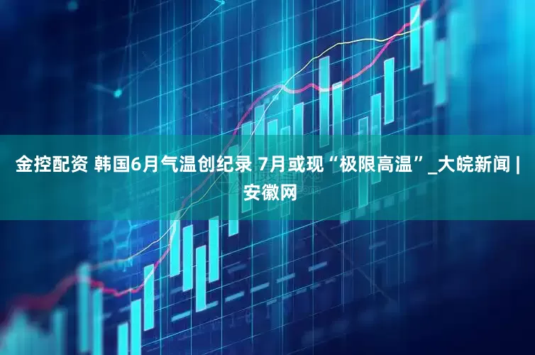 金控配资 韩国6月气温创纪录 7月或现“极限高温”_大皖新闻 | 安徽网