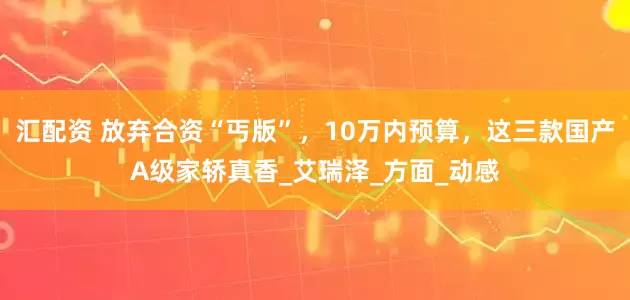 汇配资 放弃合资“丐版”，10万内预算，这三款国产A级家轿真香_艾瑞泽_方面_动感