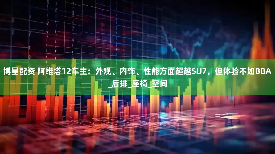 博星配资 阿维塔12车主：外观、内饰、性能方面超越SU7，但体验不如BBA_后排_座椅_空间