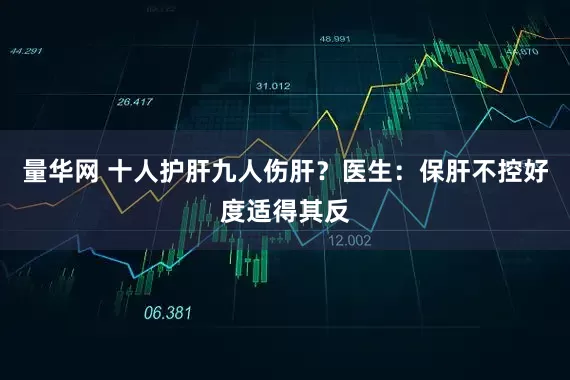量华网 十人护肝九人伤肝？医生：保肝不控好度适得其反