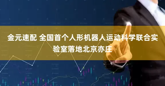 金元速配 全国首个人形机器人运动科学联合实验室落地北京亦庄