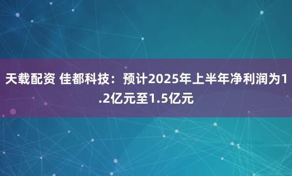 天载配资 佳都科技：预计2025年上半年净利润为1.2亿元至1.5亿元
