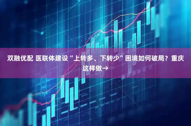 双融优配 医联体建设“上转多、下转少”困境如何破局？重庆这样做→