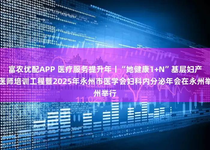 富农优配APP 医疗服务提升年丨“她健康1+N”基层妇产科医师培训工程暨2025年永州市医学会妇科内分泌年会在永州举行