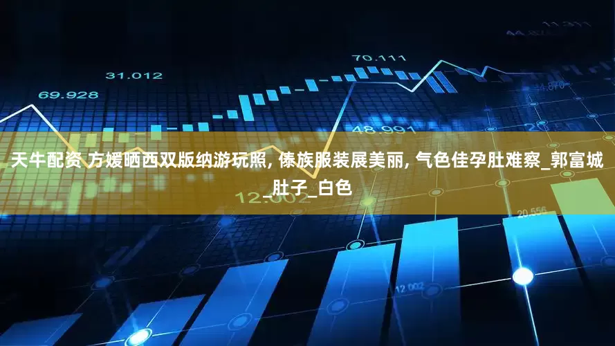 天牛配资 方媛晒西双版纳游玩照, 傣族服装展美丽, 气色佳孕肚难察_郭富城_肚子_白色