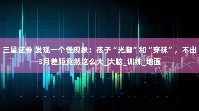 三星证券 发现一个怪现象：孩子“光脚”和“穿袜”，不出3月差距竟然这么大_大脑_训练_地面