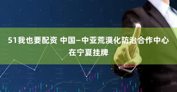 51我也要配资 中国—中亚荒漠化防治合作中心在宁夏挂牌