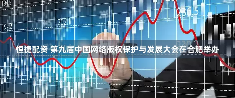 恒捷配资 第九届中国网络版权保护与发展大会在合肥举办