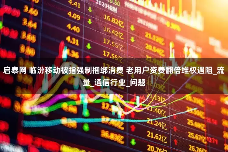 启泰网 临汾移动被指强制捆绑消费 老用户资费翻倍维权遇阻_流量_通信行业_问题