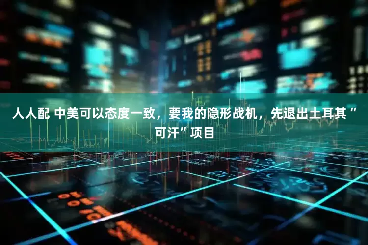 人人配 中美可以态度一致，要我的隐形战机，先退出土耳其“可汗”项目