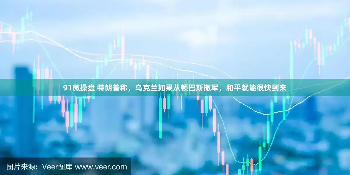 91微操盘 特朗普称，乌克兰如果从顿巴斯撤军，和平就能很快到来