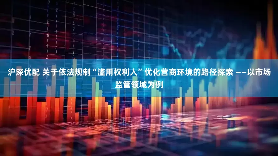 沪深优配 关于依法规制“滥用权利人”优化营商环境的路径探索 ——以市场监管领域为例