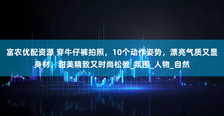 富农优配资源 穿牛仔裤拍照，10个动作姿势，漂亮气质又显身材，甜美精致又时尚松弛_氛围_人物_自然