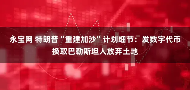 永宝网 特朗普“重建加沙”计划细节：发数字代币换取巴勒斯坦人放弃土地