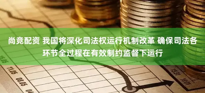 尚竞配资 我国将深化司法权运行机制改革 确保司法各环节全过程在有效制约监督下运行