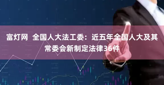 富灯网  全国人大法工委：近五年全国人大及其常委会新制定法律36件