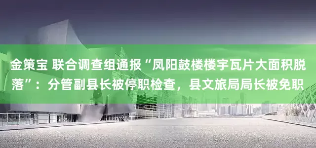 金策宝 联合调查组通报“凤阳鼓楼楼宇瓦片大面积脱落”：分管副县长被停职检查，县文旅局局长被免职