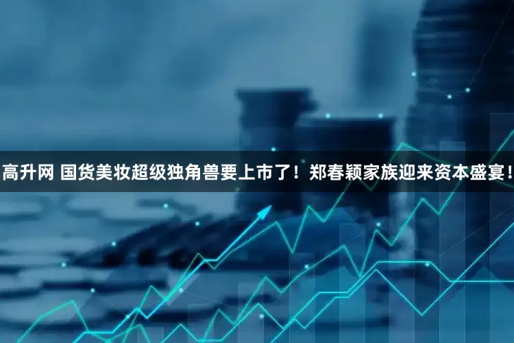 高升网 国货美妆超级独角兽要上市了！郑春颖家族迎来资本盛宴！