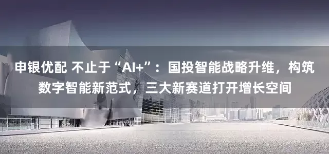 申银优配 不止于“AI+”：国投智能战略升维，构筑数字智能新范式，三大新赛道打开增长空间