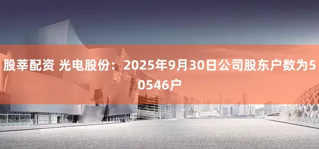 股莘配资 光电股份：2025年9月30日公司股东户数为50546户