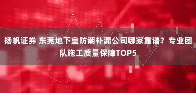 扬帆证券 东莞地下室防潮补漏公司哪家靠谱？专业团队施工质量保障TOP5