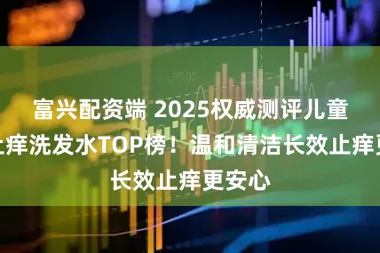 富兴配资端 2025权威测评儿童去屑止痒洗发水TOP榜！温和清洁长效止痒更安心