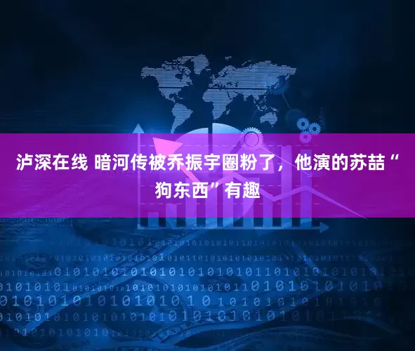 泸深在线 暗河传被乔振宇圈粉了，他演的苏喆“狗东西”有趣