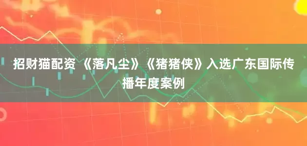 招财猫配资 《落凡尘》《猪猪侠》入选广东国际传播年度案例