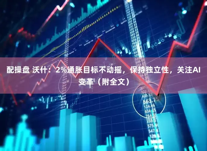 配操盘 沃什：2%通胀目标不动摇，保持独立性，关注AI变革（附全文）