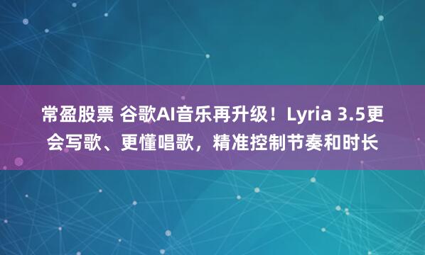 常盈股票 谷歌AI音乐再升级！Lyria 3.5更会写歌、更懂唱歌，精准控制节奏和时长